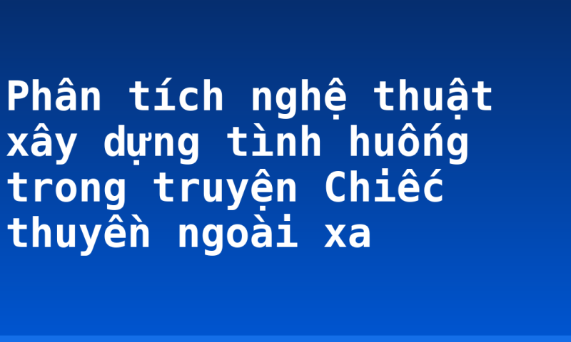 Phân tích nghệ thuật xây dựng tình huống trong truyện Chiếc thuyền ngoài xa