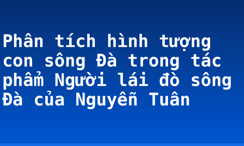 Phân tích hình tượng con sông Đà trong tác phẩm Người lái đò sông Đà của Nguyễn Tuân
