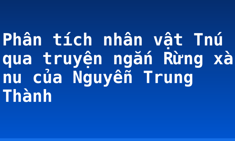 Phân tích nhân vật Tnú qua truyện ngắn Rừng xà nu của Nguyễn Trung Thành