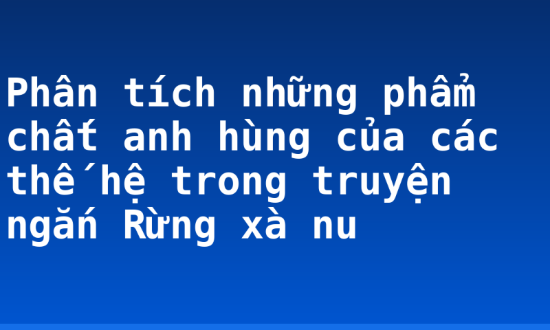 Phân tích những phẩm chất anh hùng của các thế hệ trong truyện ngắn Rừng xà nu