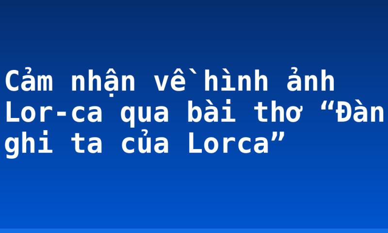 Cảm nhận về hình ảnh Lor-ca qua bài thơ “Đàn ghi ta của Lorca”