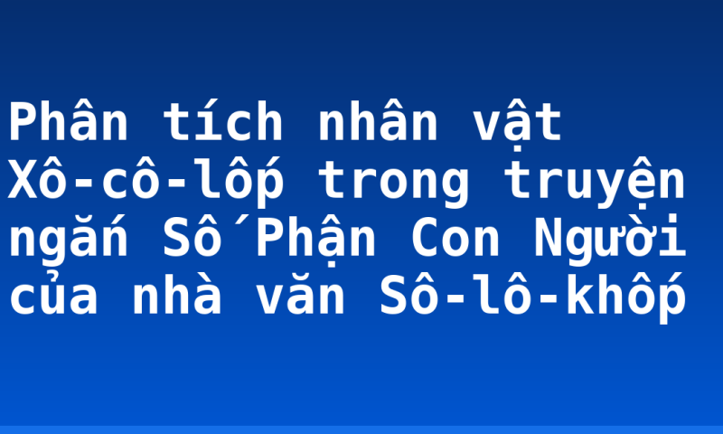 Phân tích nhân vật Xô-cô-lốp trong truyện ngắn Số Phận Con Người của nhà văn Sô-lô-khốp