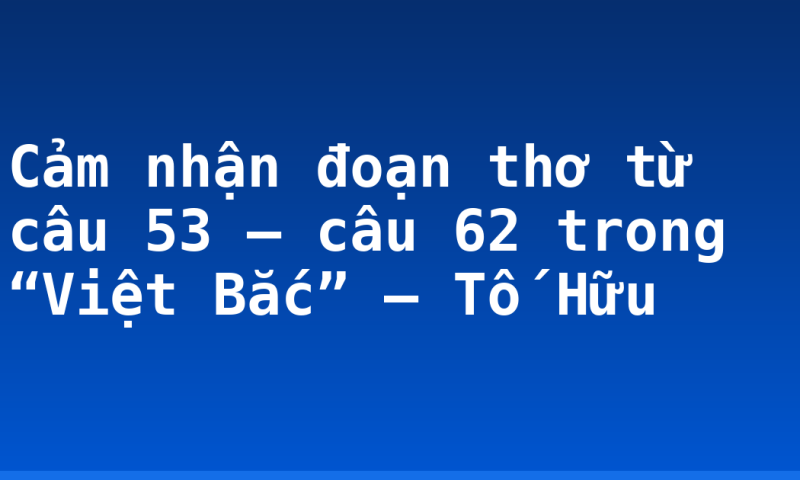 Cảm nhận đoạn thơ từ câu 53 – câu 62 trong “Việt Bắc” – Tố Hữu