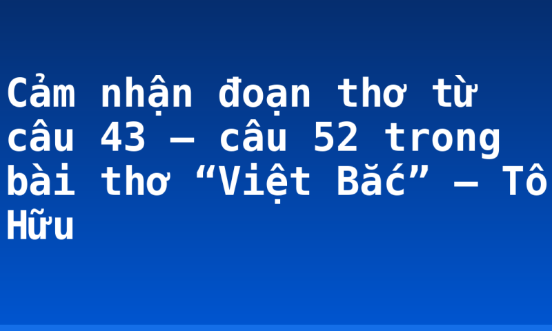 Cảm nhận đoạn thơ từ câu 43 – câu 52 trong bài thơ “Việt Bắc” – Tố Hữu