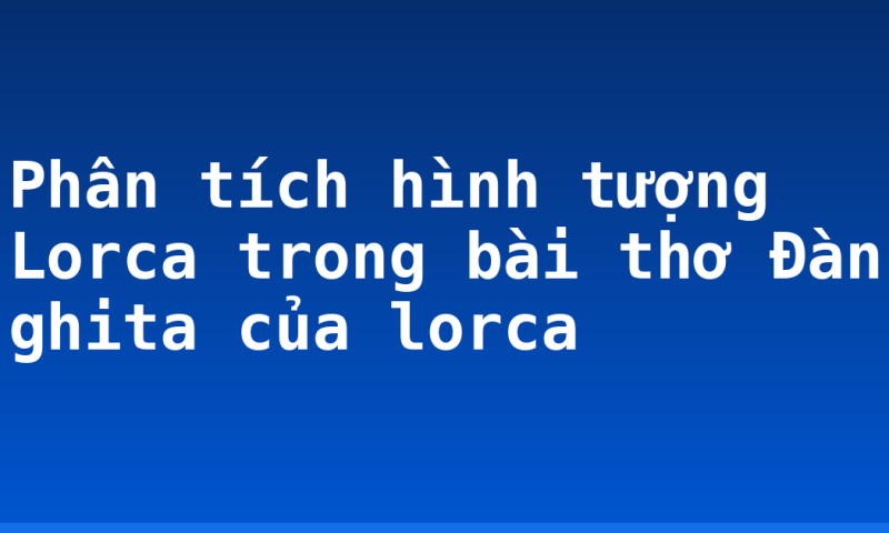 Phân tích hình tượng Lorca trong bài thơ Đàn ghita của lorca