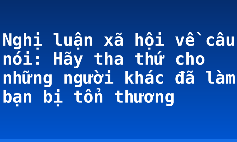 Nghị luận xã hội về câu nói: Hãy tha thứ cho những người khác đã làm bạn bị tổn thương