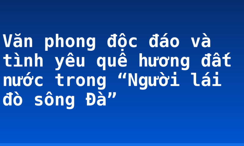 Văn phong độc đáo và tình yêu quê hương đất nước trong “Người lái đò sông Đà”