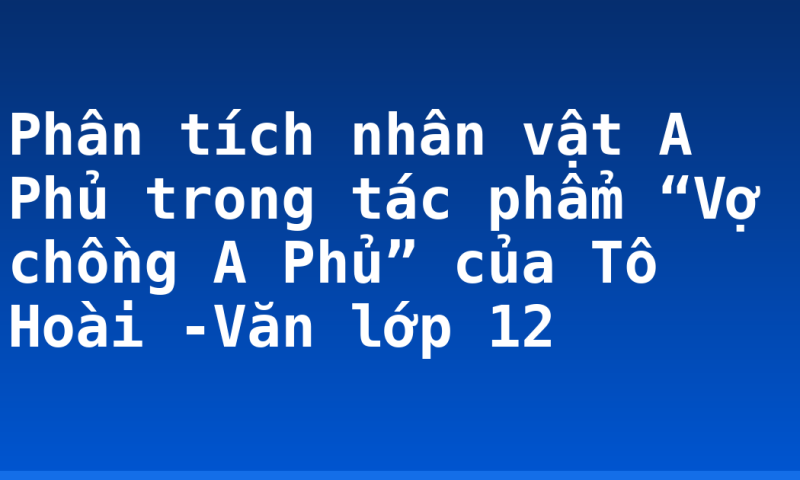 Phân tích nhân vật A Phủ trong tác phẩm “Vợ chồng A Phủ” của Tô Hoài -Văn lớp 12