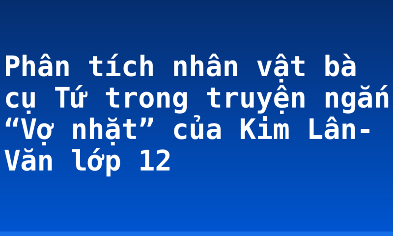 Phân tích nhân vật bà cụ Tứ trong truyện ngắn “Vợ nhặt” của Kim Lân- Văn lớp 12