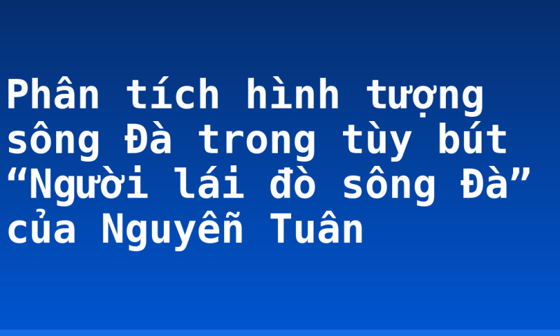 Phân tích hình tượng sông Đà trong tùy bút “Người lái đò sông Đà” của Nguyễn Tuân