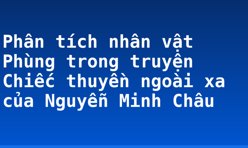 Phân tích nhân vật Phùng trong truyện Chiếc thuyền ngoài xa của Nguyễn Minh Châu