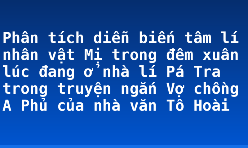 Phân tích diễn biến tâm lí nhân vật Mị trong đêm xuân lúc đang ở nhà lí Pá Tra trong truyện ngắn Vợ chồng A Phủ của nhà văn Tô Hoài