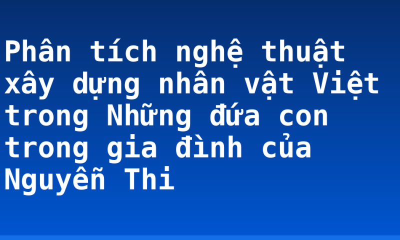 Phân tích nghệ thuật xây dựng nhân vật Việt trong Những đứa con trong gia đình của Nguyễn Thi
