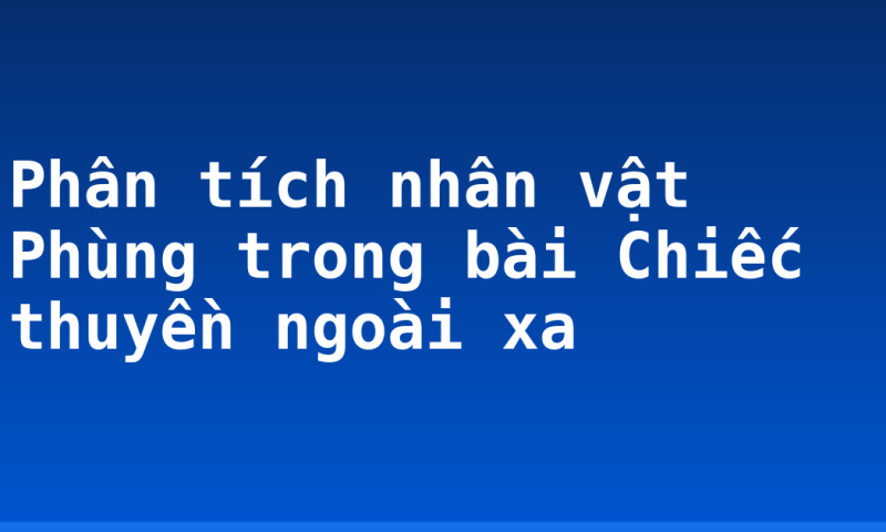 Phân tích nhân vật Phùng trong bài Chiếc thuyền ngoài xa