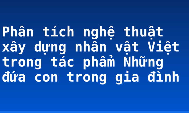 Phân tích nghệ thuật xây dựng nhân vật Việt trong tác phẩm Những đứa con trong gia đình