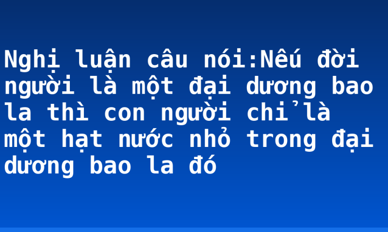 Nghị luận câu nói:Nếu đời người là một đại dương bao la thì con người chỉ là một hạt nước nhỏ trong đại dương bao la đó