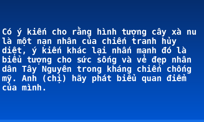 Có ý kiến cho rằng hình tượng cây xà nu là một nạn nhân của chiến tranh hủy diệt, ý kiến khác lại nhấn mạnh đó là biểu tượng cho sức sống và vẻ đẹp nhân dân Tây Nguyên trong kháng chiến chống mỹ. Anh (chị) hãy phát biểu quan điểm của mình.