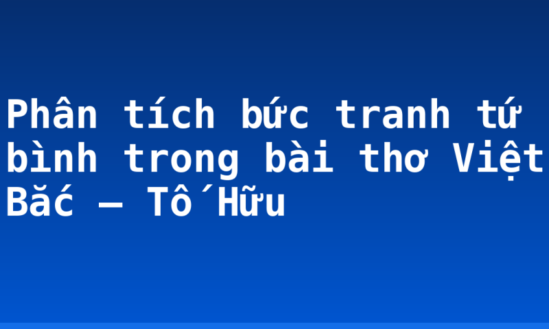 Phân tích bức tranh tứ bình trong bài thơ Việt Bắc – Tố Hữu