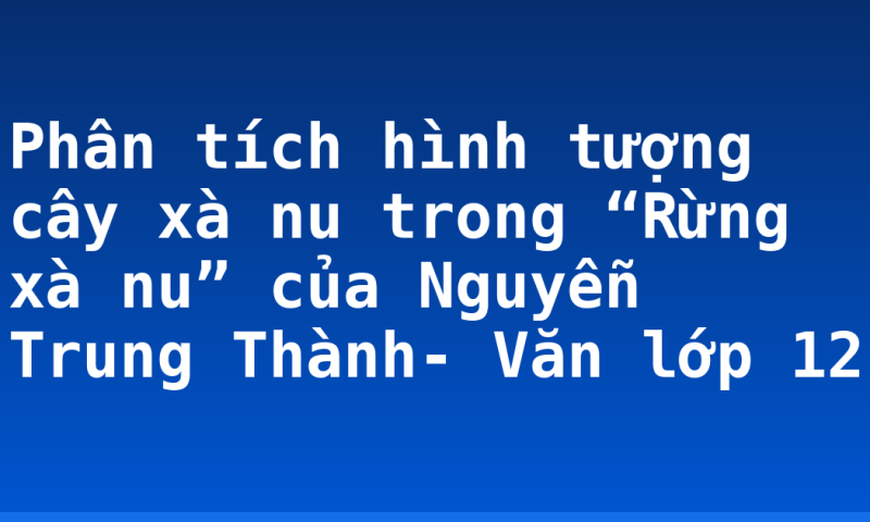 Phân tích hình tượng cây xà nu trong “Rừng xà nu” của Nguyễn Trung Thành- Văn lớp 12