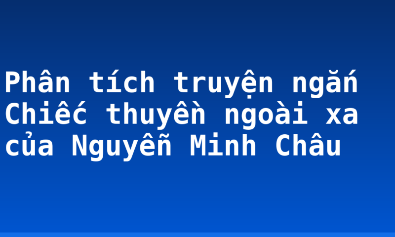 Phân tích truyện ngắn Chiếc thuyền ngoài xa của Nguyễn Minh Châu
