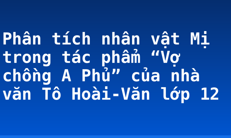 Phân tích nhân vật Mị trong tác phẩm “Vợ chồng A Phủ” của nhà văn Tô Hoài-Văn lớp 12