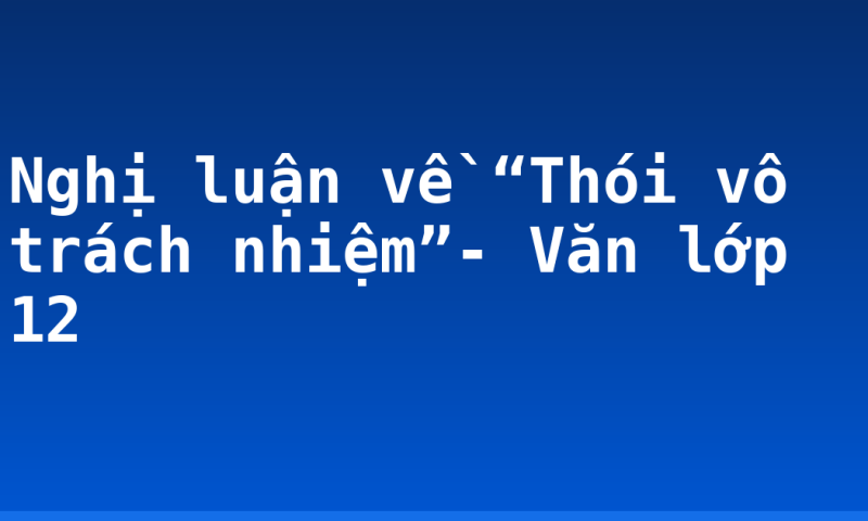 Nghị luận về “Thói vô trách nhiệm”- Văn lớp 12