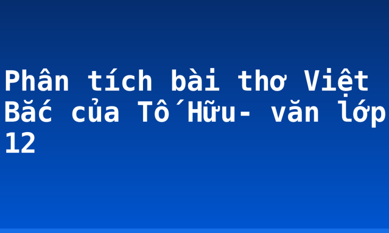 Phân tích bài thơ Việt Bắc của Tố Hữu- văn lớp 12