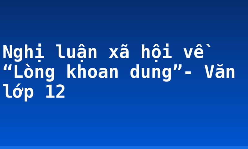 Nghị luận xã hội về “Lòng khoan dung”- Văn lớp 12