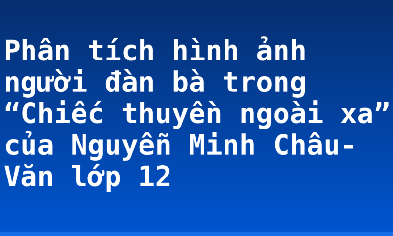 Phân tích hình ảnh người đàn bà trong “Chiếc thuyền ngoài xa” của Nguyễn Minh Châu- Văn lớp 12