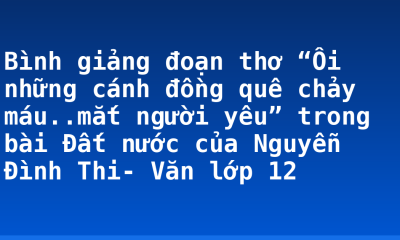 Bình giảng đoạn thơ “Ôi những cánh đồng quê chảy máu..mắt người yêu” trong bài Đất nước của Nguyễn Đình Thi- Văn lớp 12