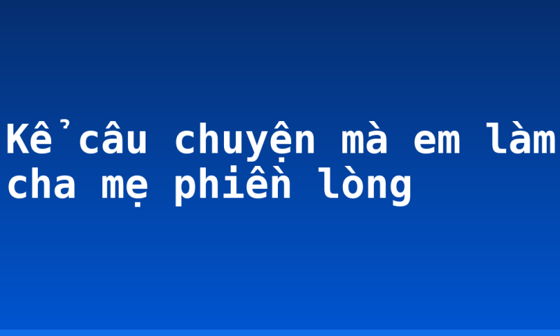 Kể câu chuyện mà em làm cha mẹ phiền lòng