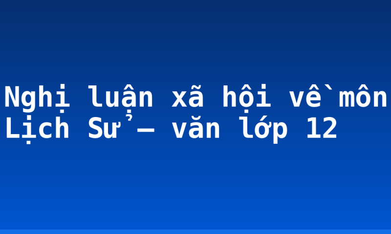 Nghị luận xã hội về môn Lịch Sử – văn lớp 12
