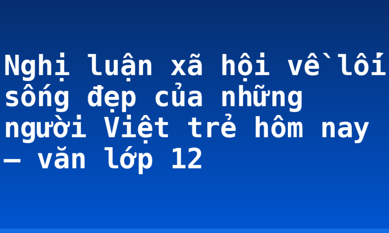 Nghị luận xã hội về lối sống đẹp của những người Việt trẻ hôm nay – văn lớp 12