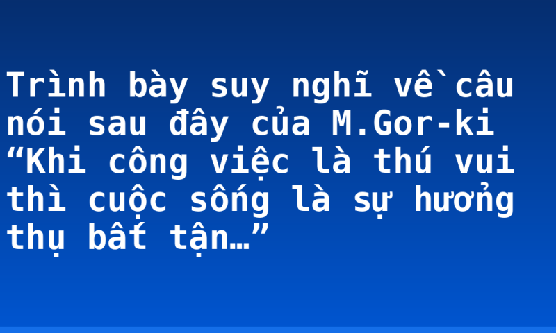 Trình bày suy nghĩ về câu nói sau đây của M.Gor-ki “Khi công việc là thú vui thì cuộc sống là sự hưởng thụ bất tận…”