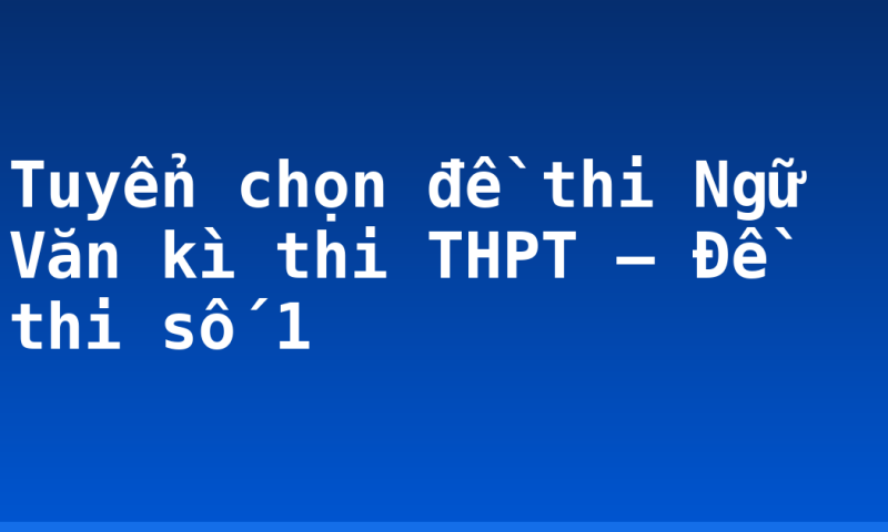 Tuyển chọn đề thi Ngữ Văn kì thi THPT – Đề thi số 1