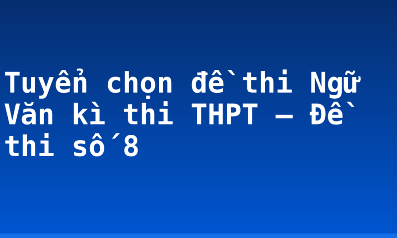 Tuyển chọn đề thi Ngữ Văn kì thi THPT – Đề thi số 8