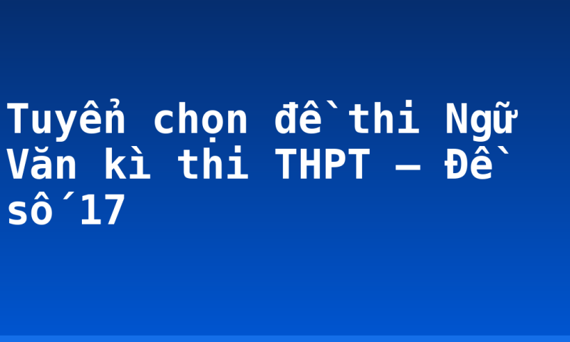 Tuyển chọn đề thi Ngữ Văn kì thi THPT – Đề số 17