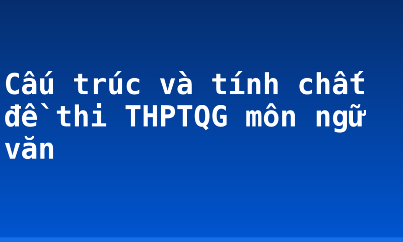 Cấu trúc và tính chất đề thi THPTQG môn ngữ văn