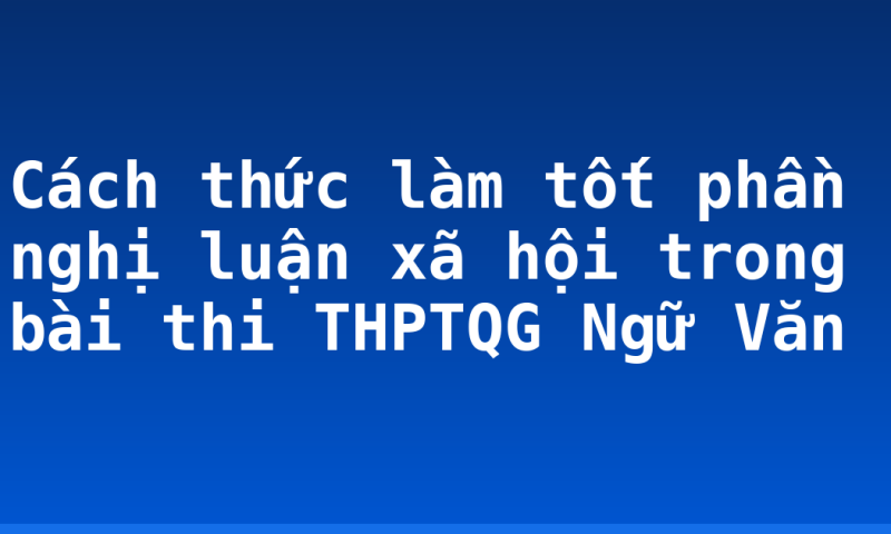 Cách thức làm tốt phần nghị luận xã hội trong bài thi THPTQG Ngữ Văn