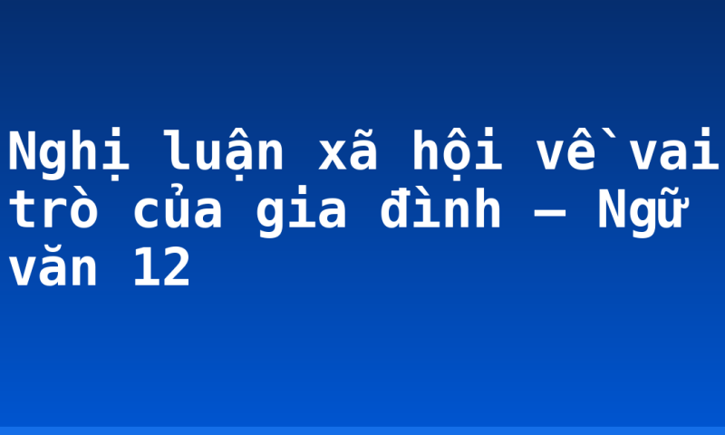 Nghị luận xã hội về vai trò của gia đình – Ngữ văn 12
