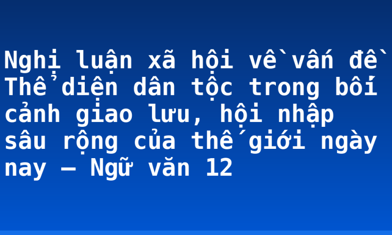 Nghị luận xã hội về vấn đề Thể diện dân tộc trong bối cảnh giao lưu, hội nhập sâu rộng của thế giới ngày nay – Ngữ văn 12