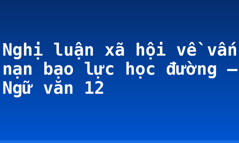 Nghị luận xã hội về vấn nạn bạo lực học đường – Ngữ văn 12