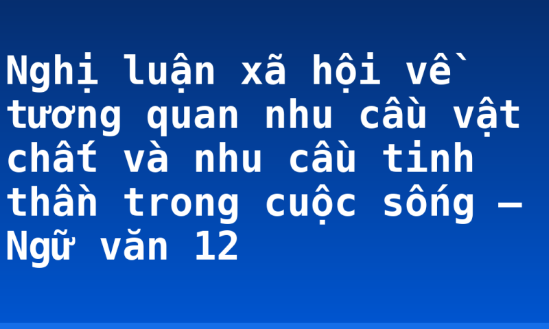 Nghị luận xã hội về tương quan nhu cầu vật chất và nhu cầu tinh thần trong cuộc sống – Ngữ văn 12