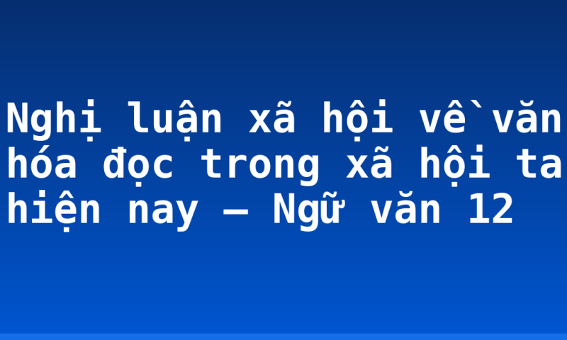Nghị luận xã hội về văn hóa đọc trong xã hội ta hiện nay – Ngữ văn 12