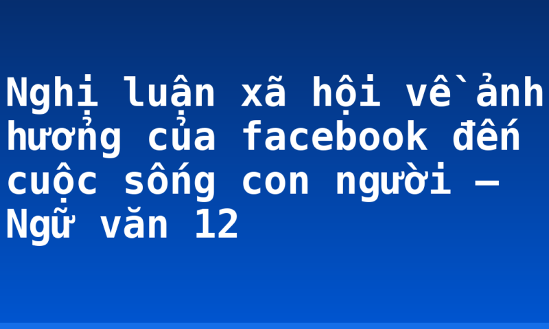 Nghị luận xã hội về ảnh hưởng của facebook đến cuộc sống con người – Ngữ văn 12