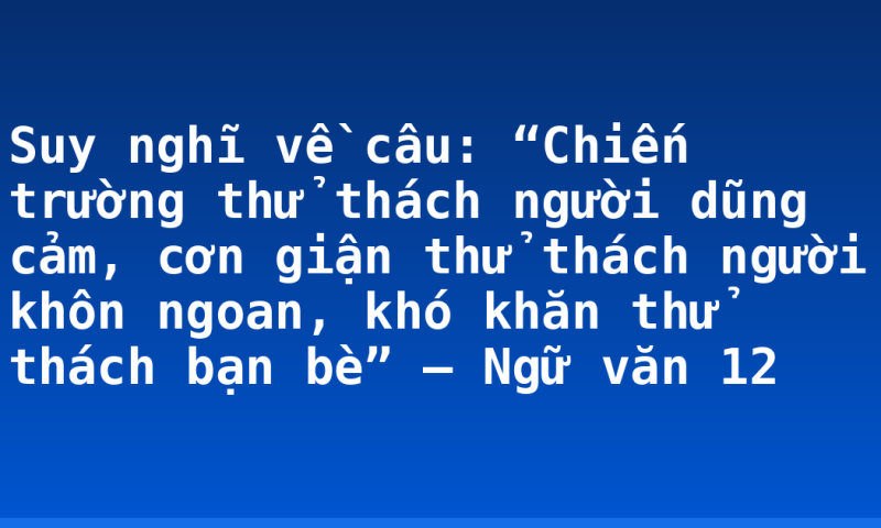 Suy nghĩ về câu: “Chiến trường thử thách người dũng cảm, cơn giận thử thách người khôn ngoan, khó khăn thử thách bạn bè” – Ngữ văn 12