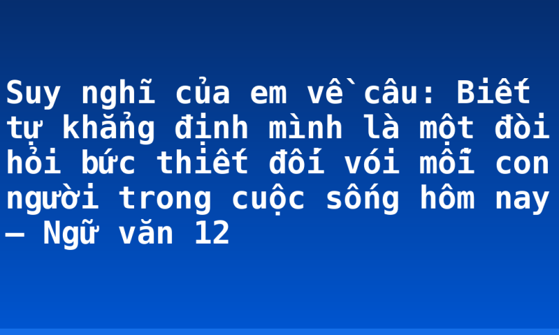 Suy nghĩ của em về câu: Biết tự khẳng định mình là một đòi hỏi bức thiết đối vói mỗi con người trong cuộc sống hôm nay – Ngữ văn 12