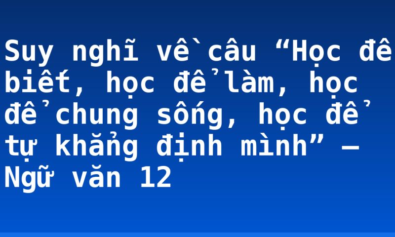 Suy nghĩ về câu “Học để biết, học để làm, học để chung sống, học để tự khẳng định mình” – Ngữ văn 12