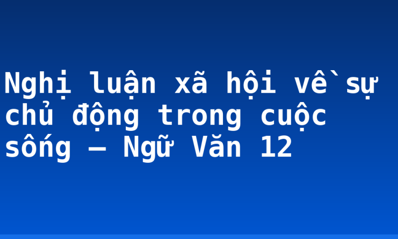 Nghị luận xã hội về sự chủ động trong cuộc sống – Ngữ Văn 12