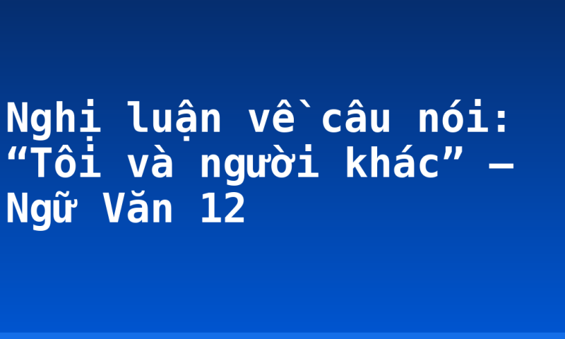 Nghị luận về câu nói: “Tôi và người khác” – Ngữ Văn 12